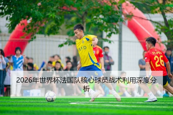 2026年世界杯法国队核心球员战术利用深度分析